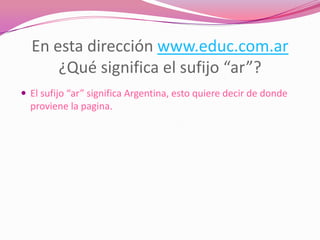 En esta dirección www.educ.com.ar
      ¿Qué significa el sufijo “ar”?
 El sufijo “ar” significa Argentina, esto quiere decir de donde
  proviene la pagina.
 