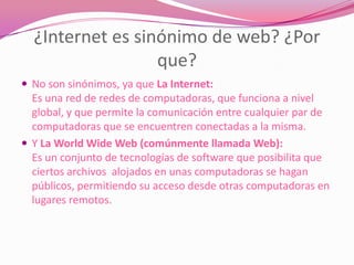 ¿Internet es sinónimo de web? ¿Por
                  que?
 No son sinónimos, ya que La Internet:
  Es una red de redes de computadoras, que funciona a nivel
  global, y que permite la comunicación entre cualquier par de
  computadoras que se encuentren conectadas a la misma.
 Y La World Wide Web (comúnmente llamada Web):
  Es un conjunto de tecnologías de software que posibilita que
  ciertos archivos alojados en unas computadoras se hagan
  públicos, permitiendo su acceso desde otras computadoras en
  lugares remotos.
 