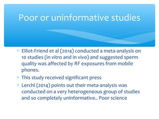 ∗ Elliot-Friend et al (2014) conducted a meta-analysis on
10 studies (in vitro and in vivo) and suggested sperm
quality was affected by RF exposures from mobile
phones.
∗ This study received significant press
∗ Lerchl (2014) points out their meta-analysis was
conducted on a very heterogeneous group of studies
and so completely uninformative.. Poor science
Poor or uninformative studies
 