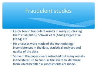 ∗ Lerchl found fraudulent results in many studies: eg
Diem et al (2008), Schwaz et al (2008), Pilger et al
(2004) etc
∗ His analyses were made of the methodology,
inconsistences in the data, statistical analyses and
quality of the data
∗ Some of the papers were retracted but many remain
in the literature to confuse the scientific database
from which health risk assessments are made.
Fraudulent studies
 