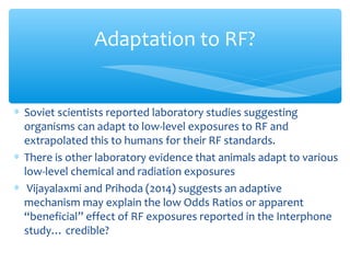 ∗ Soviet scientists reported laboratory studies suggesting
organisms can adapt to low-level exposures to RF and
extrapolated this to humans for their RF standards.
∗ There is other laboratory evidence that animals adapt to various
low-level chemical and radiation exposures
∗ Vijayalaxmi and Prihoda (2014) suggests an adaptive
mechanism may explain the low Odds Ratios or apparent
“beneficial” effect of RF exposures reported in the Interphone
study… credible?
Adaptation to RF?
 