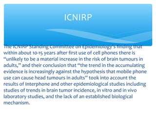 The ICNIRP Standing Committee on Epidemiology’s finding that
within about 10-15 years after first use of cell phones there is
“unlikely to be a material increase in the risk of brain tumours in
adults,” and their conclusion that “the trend in the accumulating
evidence is increasingly against the hypothesis that mobile phone
use can cause head tumours in adults” took into account the
results of Interphone and other epidemiological studies including
studies of trends in brain tumor incidence, in vitro and in vivo
laboratory studies, and the lack of an established biological
mechanism.
ICNIRP
 