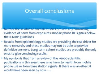 ∗ Neither the in vitro or animals studies provide any convincing
evidence of harm from exposures mobile phone RF signals below
the ICNIRP guidelines
∗ Results from epidemiology studies are providing the real driver for
more research, and these studies may not be able to provide
definitive answers. Long term cohort studies are probably the only
ones to give convincing results.
∗ My opinion is that from a review of the >6000 scientific
publications in this area there is no harm to health from mobile
phone use or from base station signals. If there was an effect it
would have been seen by now…..
Overall conclusions
 