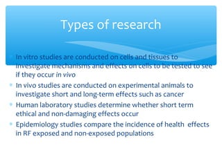 ∗ In vitro studies are conducted on cells and tissues to
investigate mechanisms and effects on cells to be tested to see
if they occur in vivo
∗ In vivo studies are conducted on experimental animals to
investigate short and long-term effects such as cancer
∗ Human laboratory studies determine whether short term
ethical and non-damaging effects occur
∗ Epidemiology studies compare the incidence of health effects
in RF exposed and non-exposed populations
Types of research
 