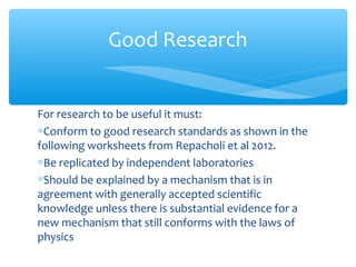 For research to be useful it must:
∗Conform to good research standards as shown in the
following worksheets from Repacholi et al 2012.
∗Be replicated by independent laboratories
∗Should be explained by a mechanism that is in
agreement with generally accepted scientific
knowledge unless there is substantial evidence for a
new mechanism that still conforms with the laws of
physics
Good Research
 