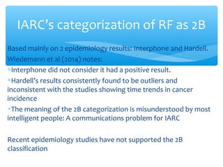 Based mainly on 2 epidemiology results: Interphone and Hardell.
Wiedemann et al (2014) notes:
∗Interphone did not consider it had a positive result.
∗Hardell’s results consistently found to be outliers and
inconsistent with the studies showing time trends in cancer
incidence
∗The meaning of the 2B categorization is misunderstood by most
intelligent people: A communications problem for IARC
Recent epidemiology studies have not supported the 2B
classification
IARC’s categorization of RF as 2B
 