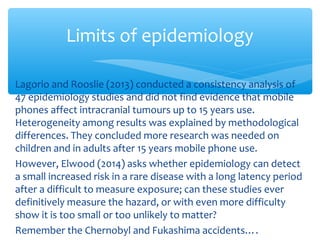 Lagorio and Rooslie (2013) conducted a consistency analysis of
47 epidemiology studies and did not find evidence that mobile
phones affect intracranial tumours up to 15 years use.
Heterogeneity among results was explained by methodological
differences. They concluded more research was needed on
children and in adults after 15 years mobile phone use.
However, Elwood (2014) asks whether epidemiology can detect
a small increased risk in a rare disease with a long latency period
after a difficult to measure exposure; can these studies ever
definitively measure the hazard, or with even more difficulty
show it is too small or too unlikely to matter?
Remember the Chernobyl and Fukashima accidents….
Limits of epidemiology
 