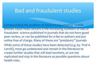 Compounding the problem of determining whether mobile
phones cause head cancers is the increasing numbers of bad or
fraudulent science published in journals that do not have good
peer review, or can be published for a fee to authors and put
online free of charge. Many of these are “predatory” journals
While some of these studies have been detected (e.g. by Prof A
Lerchl), most go undetected and remain in the literature to
create further studies that will lead nowhere, or are not
replicated and stay in the literature as possible questions about
health risks.
Bad and fraudulent studies
 