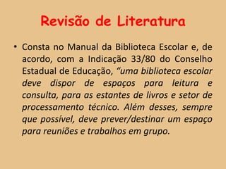 Revisão de Literatura
• Consta no Manual da Biblioteca Escolar e, de
  acordo, com a Indicação 33/80 do Conselho
  Estadual de Educação, “uma biblioteca escolar
  deve dispor de espaços para leitura e
  consulta, para as estantes de livros e setor de
  processamento técnico. Além desses, sempre
  que possível, deve prever/destinar um espaço
  para reuniões e trabalhos em grupo.
 