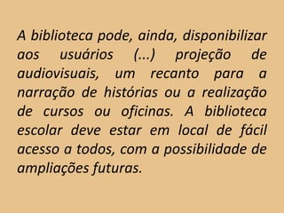 A biblioteca pode, ainda, disponibilizar
aos usuários (...) projeção de
audiovisuais, um recanto para a
narração de histórias ou a realização
de cursos ou oficinas. A biblioteca
escolar deve estar em local de fácil
acesso a todos, com a possibilidade de
ampliações futuras.
 