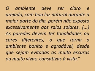 O ambiente deve ser claro e
arejado, com boa luz natural durante a
maior parte do dia, porém não exposto
excessivamente aos raios solares. (...)
As paredes devem ter tonalidades ou
cores diferentes, o que torna o
ambiente bonito e agradável, desde
que sejam evitadas as muito escuras
ou muito vivas, cansativas à vista.”
 