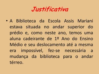 Justificativa
• A Biblioteca da Escola Assis Mariani
  estava situada no andar superior do
  prédio e, como neste ano, temos uma
  aluna cadeirante de 1º Ano do Ensino
  Médio e seu deslocamento até a mesma
  era impossível, fez-se necessária a
  mudança da biblioteca para o andar
  térreo.
 
