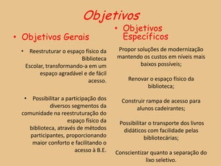Objetivos
                                       • Objetivos
• Objetivos Gerais                       Específicos
 • Reestruturar o espaço físico da     Propor soluções de modernização
                        Biblioteca     mantendo os custos em níveis mais
  Escolar, transformando-a em um               baixos possíveis;
        espaço agradável e de fácil
                           acesso.         Renovar o espaço físico da
                                                  biblioteca;
  • Possibilitar a participação dos      Construir rampa de acesso para
            diversos segmentos da              alunos cadeirantes;
 comunidade na reestruturação do
                    espaço físico da    Possibilitar o transporte dos livros
    biblioteca, através de métodos       didáticos com facilidade pelas
    participantes, proporcionando                  bibliotecárias;
     maior conforto e facilitando o
                       acesso à B.E.   Conscientizar quanto a separação do
                                                   lixo seletivo.
 