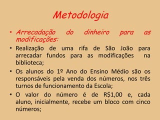 Metodologia
• Arrecadação      do    dinheiro    para    as
  modificações:
• Realização de uma rifa de São João para
  arrecadar fundos para as modificações na
  biblioteca;
• Os alunos do 1º Ano do Ensino Médio são os
  responsáveis pela venda dos números, nos três
  turnos de funcionamento da Escola;
• O valor do número é de R$1,00 e, cada
  aluno, inicialmente, recebe um bloco com cinco
  números;
 