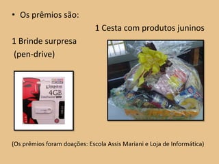 • Os prêmios são:
                              1 Cesta com produtos juninos
1 Brinde surpresa
(pen-drive)




(Os prêmios foram doações: Escola Assis Mariani e Loja de Informática)
 