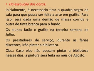 • Da execução das obras:
Inicialmente, é necessário tirar o quadro-negro da
sala para que possa ser feita a arte em grafite. Para
isso, será dada uma demão de massa corrida e
outra de tinta branca para o fundo.
Os alunos farão o grafite na terceira semana de
Julho.
Os prestadores de serviço, durante as férias
discentes, irão pintar a biblioteca.
Obs.: Caso eles não possam pintar a biblioteca
nesses dias, a pintura será feita no mês de Agosto.
 