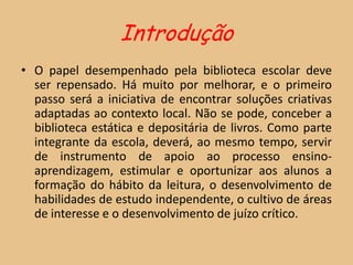 Introdução
• O papel desempenhado pela biblioteca escolar deve
  ser repensado. Há muito por melhorar, e o primeiro
  passo será a iniciativa de encontrar soluções criativas
  adaptadas ao contexto local. Não se pode, conceber a
  biblioteca estática e depositária de livros. Como parte
  integrante da escola, deverá, ao mesmo tempo, servir
  de instrumento de apoio ao processo ensino-
  aprendizagem, estimular e oportunizar aos alunos a
  formação do hábito da leitura, o desenvolvimento de
  habilidades de estudo independente, o cultivo de áreas
  de interesse e o desenvolvimento de juízo crítico.
 