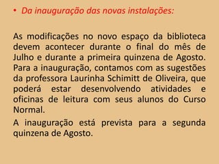 • Da inauguração das novas instalações:

As modificações no novo espaço da biblioteca
devem acontecer durante o final do mês de
Julho e durante a primeira quinzena de Agosto.
Para a inauguração, contamos com as sugestões
da professora Laurinha Schimitt de Oliveira, que
poderá estar desenvolvendo atividades e
oficinas de leitura com seus alunos do Curso
Normal.
A inauguração está prevista para a segunda
quinzena de Agosto.
 