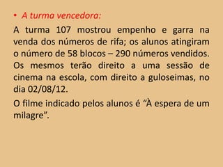 • A turma vencedora:
A turma 107 mostrou empenho e garra na
venda dos números de rifa; os alunos atingiram
o número de 58 blocos – 290 números vendidos.
Os mesmos terão direito a uma sessão de
cinema na escola, com direito a guloseimas, no
dia 02/08/12.
O filme indicado pelos alunos é “À espera de um
milagre”.
 