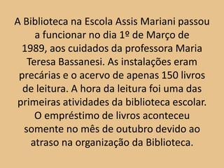 A Biblioteca na Escola Assis Mariani passou
     a funcionar no dia 1º de Março de
 1989, aos cuidados da professora Maria
   Teresa Bassanesi. As instalações eram
 precárias e o acervo de apenas 150 livros
  de leitura. A hora da leitura foi uma das
primeiras atividades da biblioteca escolar.
     O empréstimo de livros aconteceu
  somente no mês de outubro devido ao
    atraso na organização da Biblioteca.
 