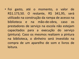 • Foi gasto, até o momento, o valor de
  R$1.173,50. O restante, R$ 341,95, será
  utilizado na construção da rampa de acesso na
  biblioteca e na mão-de-obra, caso os
  prestadores de serviço na escola não estejam
  capacitados para a execução do serviço
  (pintura). Caso os mesmos realizem a pintura
  na biblioteca, o dinheiro será investido na
  compra de um aparelho de som e livros de
  leitura.
 