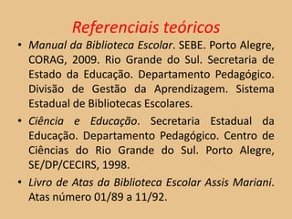 Referenciais teóricos
• Manual da Biblioteca Escolar. SEBE. Porto Alegre,
  CORAG, 2009. Rio Grande do Sul. Secretaria de
  Estado da Educação. Departamento Pedagógico.
  Divisão de Gestão da Aprendizagem. Sistema
  Estadual de Bibliotecas Escolares.
• Ciência e Educação. Secretaria Estadual da
  Educação. Departamento Pedagógico. Centro de
  Ciências do Rio Grande do Sul. Porto Alegre,
  SE/DP/CECIRS, 1998.
• Livro de Atas da Biblioteca Escolar Assis Mariani.
  Atas número 01/89 a 11/92.
 