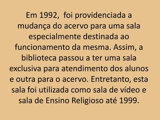 Em 1992, foi providenciada a
  mudança do acervo para uma sala
      especialmente destinada ao
 funcionamento da mesma. Assim, a
    biblioteca passou a ter uma sala
exclusiva para atendimento dos alunos
e outra para o acervo. Entretanto, esta
sala foi utilizada como sala de vídeo e
   sala de Ensino Religioso até 1999.
 