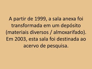 A partir de 1999, a sala anexa foi
  transformada em um depósito
(materiais diversos / almoxarifado).
Em 2003, esta sala foi destinada ao
       acervo de pesquisa.
 
