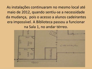 As instalações continuaram no mesmo local até
 maio de 2012, quando sentiu-se a necessidade
da mudança, pois o acesso a alunos cadeirantes
 era impossível. A Biblioteca passou a funcionar
           na Sala 1, no andar térreo.
 