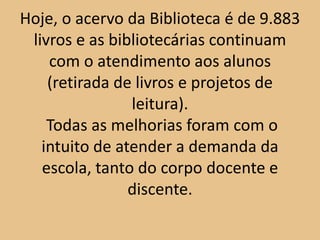 Hoje, o acervo da Biblioteca é de 9.883
 livros e as bibliotecárias continuam
    com o atendimento aos alunos
    (retirada de livros e projetos de
                leitura).
    Todas as melhorias foram com o
   intuito de atender a demanda da
   escola, tanto do corpo docente e
                discente.
 