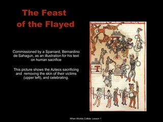 The Feast  of the Flayed Commissioned by a Spaniard, Bernardino de Sahagun, as an illustration for his text on human sacrifice This picture shows the Aztecs sacrificing and  removing the skin of their victims (upper left), and celebrating. 