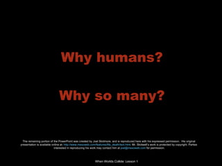 Why humans? Why so many? The remaining portion of the PowerPoint was created by Joel Skidmore, and is reproduced here with his expressed permission.  His original  presentation is available online at:  http://www.mesoweb.com/features/life_death/text.html . Mr. Skidwell’s work is protected by copyright. Parties  interested in reproducing his work may contact him at  [email_address]  for permission. 