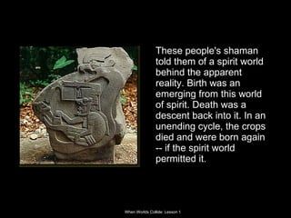 These people's shaman told them of a spirit world behind the apparent reality. Birth was an emerging from this world of spirit. Death was a descent back into it. In an unending cycle, the crops died and were born again -- if the spirit world permitted it.  