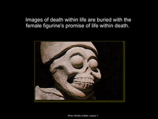 Images of death within life are buried with the female figurine's promise of life within death.  