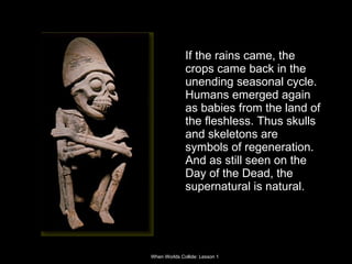 If the rains came, the crops came back in the unending seasonal cycle. Humans emerged again as babies from the land of the fleshless. Thus skulls and skeletons are symbols of regeneration. And as still seen on the Day of the Dead, the supernatural is natural.  