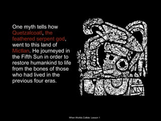 One myth tells how  Quetzalcoatl ,  the feathered serpent god , went to this land of  Mictlan . He journeyed in the Fifth Sun in order to restore humankind to life from the bones of those who had lived in the previous four eras.  
