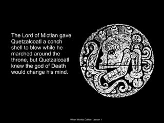 The Lord of Mictlan gave Quetzalcoatl a conch shell to blow while he marched around the throne, but Quetzalcoatl knew the god of Death would change his mind. 