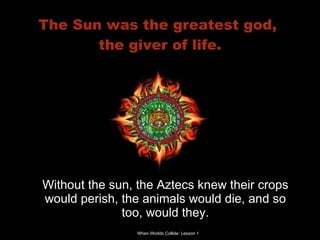 The Sun was the greatest god,  the giver of life. Without the sun, the Aztecs knew their crops would perish, the animals would die, and so too, would they. 