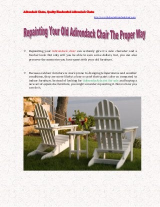 Adirondack Chairs, Quality Handcrafted Adirondack Chairs
http://www.thebestadirondackchair.com
 Repainting your Adirondack chair can certainly give it a new character and a
fresher look. Not only will you be able to save some dollars, but, you can also
preserve the memories you have spent with your old furniture.
 Because outdoor furniture is more prone to changing temperatures and weather
conditions, they are more likely to lose or peel their paint color as compared to
indoor furniture. Instead of looking for Adirondack chairs for sale and buying a
new set of expensive furniture, you might consider repainting it. Here is how you
can do it.
 