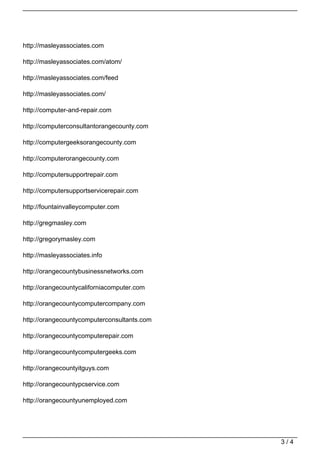 http://masleyassociates.com

http://masleyassociates.com/atom/

http://masleyassociates.com/feed

http://masleyassociates.com/

http://computer-and-repair.com

http://computerconsultantorangecounty.com

http://computergeeksorangecounty.com

http://computerorangecounty.com

http://computersupportrepair.com

http://computersupportservicerepair.com

http://fountainvalleycomputer.com

http://gregmasley.com

http://gregorymasley.com

http://masleyassociates.info

http://orangecountybusinessnetworks.com

http://orangecountycaliforniacomputer.com

http://orangecountycomputercompany.com

http://orangecountycomputerconsultants.com

http://orangecountycomputerepair.com

http://orangecountycomputergeeks.com

http://orangecountyitguys.com

http://orangecountypcservice.com

http://orangecountyunemployed.com




                                             3/4
 