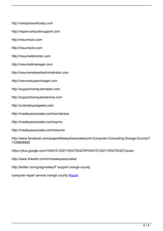 http://readytoworktoday.com

                                   http://repaircomputersupport.com

                                   http://resumecio.com

                                   http://resumecto.com

                                   http://resumeitdirector.com

                                   http://resumeitmanager.com

                                   http://resumenetworkadministrator.com

                                   http://resumesupercharger.com

                                   http://supportcomputerrepair.com

                                   http://supportcomputerservice.com

                                   http://unemployedgeeks.com

                                   http://masleyassociates.com/wordpress

                                   http://masleyassociates.com/wpmu

                                   http://masleyassociates.com/resume

                                   http://www.facebook.com/pages/MasleyAssociatescom-Computer-Consulting-Orange-County/7
                                   1338808080

                                   https://plus.google.com/104410122211632720427#104410122211632720427/posts

                                   http://www.linkedin.com/in/masleyassociates

                                   http://twitter.com/gregmasleyIT support orange county

                                   computer repair service orange county Repair




                                                                                                                   4/4
Powered by TCPDF (www.tcpdf.org)
 
