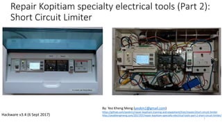 Repair Kopitiam specialty electrical tools (Part 2):
Short Circuit Limiter
1
By: Yeo Kheng Meng (yeokm1@gmail.com)
https://github.com/yeokm1/repair-kopitiam-training-and-equipment/tree/master/short-circuit-limiter
http://yeokhengmeng.com/2017/07/repair-kopitiam-specialty-electrical-tools-part-2-short-circuit-limiter/Hackware v3.4 (6 Sept 2017)
 