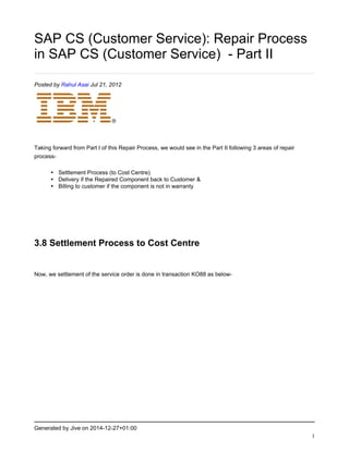 Generated by Jive on 2014-12-27+01:00
1
SAP CS (Customer Service): Repair Process
in SAP CS (Customer Service) - Part II
Posted by Rahul Asai Jul 21, 2012
Taking forward from Part I of this Repair Process, we would see in the Part II following 3 areas of repair
process-
• Settlement Process (to Cost Centre)
• Delivery if the Repaired Component back to Customer &
• Billing to customer if the component is not in warranty
3.8 Settlement Process to Cost Centre
Now, we settlement of the service order is done in transaction KO88 as below-
 