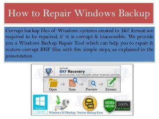 How to Repair Windows Backup
Corrupt backup files of Windows systems created in .bkf format are
required to be repaired, if it is corrupt & inaccessible. We provide
you a Windows Backup Repair Tool which can help you to repair &
restore corrupt BKF files with few simple steps, as explained in the
presentation.

 
