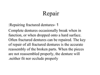 Repair
1-Repairing fractured dentures:
Complete dentures occasionally break when in
function, or when dropped onto a hard surface.
Often fractured dentures can be repaired. The key
of repair of all fractured dentures is the accurate
reassembly of the broken parts. When the pieces
are not reassembled properly, the denture will
neither fit nor occlude properly.
 
