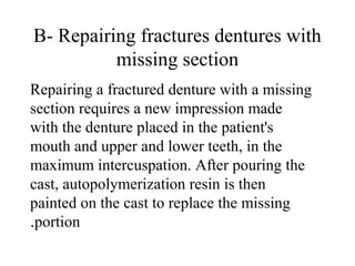 B- Repairing fractures dentures with
missing section
Repairing a fractured denture with a missing
section requires a new impression made
with the denture placed in the patient's
mouth and upper and lower teeth, in the
maximum intercuspation. After pouring the
cast, autopolymerization resin is then
painted on the cast to replace the missing
portion.
 