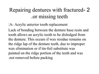 2-Repairing dentures with fractured
or missing teeth.
A- Acrylic anterior tooth replacement:
Lack of bonding between the denture base resin and
tooth allows an acrylic tooth to be dislodged from
the denture. This occurs if wax residue remains on
the ridge lap of the denture teeth, due to improper
wax elimination or if tin-foil substitute was
painted on the ridge portion of the teeth and was
not removed before packing.
 