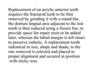 Replacement of an acrylic anterior teeth
requires the fractured teeth to be first
removed by grinding it with a round bur,
the denture lingual area adjacent to the lost
tooth is then reduced using a fissure bur, to
provide space for repair resin to be added
later, whereas the labial margin is left intact
to preserve esthetic. A replacement tooth
indentical in size, shape and shade, to the
one removed is selected and placed in
proper alignment and secured in position
with sticky wax.
 
