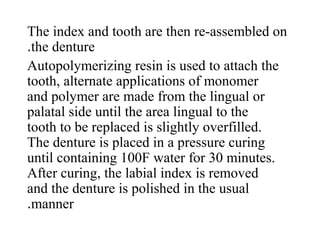 The index and tooth are then re-assembled on
the denture.
Autopolymerizing resin is used to attach the
tooth, alternate applications of monomer
and polymer are made from the lingual or
palatal side until the area lingual to the
tooth to be replaced is slightly overfilled.
The denture is placed in a pressure curing
until containing 100F water for 30 minutes.
After curing, the labial index is removed
and the denture is polished in the usual
manner.
 