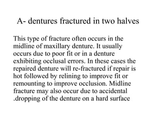 A- dentures fractured in two halves
This type of fracture often occurs in the
midline of maxillary denture. It usually
occurs due to poor fit or in a denture
exhibiting occlusal errors. In these cases the
repaired denture will re-fractured if repair is
hot followed by relining to improve fit or
remounting to improve occlusion. Midline
fracture may also occur due to accidental
dropping of the denture on a hard surface.
 
